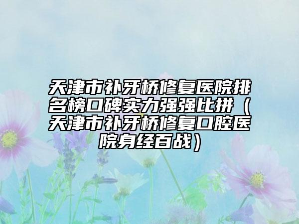 天津市補(bǔ)牙橋修復(fù)醫(yī)院排名榜口碑實(shí)力強(qiáng)強(qiáng)比拼（天津市補(bǔ)牙橋修復(fù)口腔醫(yī)院身經(jīng)百戰(zhàn)）