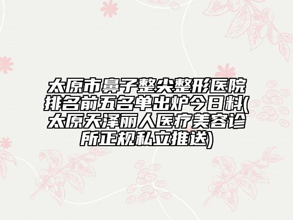 太原市鼻子整尖整形醫(yī)院排名前五名單出爐今日料(太原天澤麗人醫(yī)療美容診所正規(guī)私立推送)