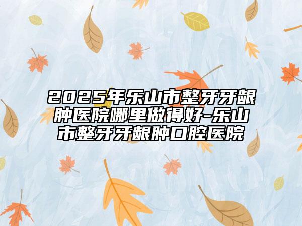 2025年樂山市整牙牙齦腫醫(yī)院哪里做得好-樂山市整牙牙齦腫口腔醫(yī)院