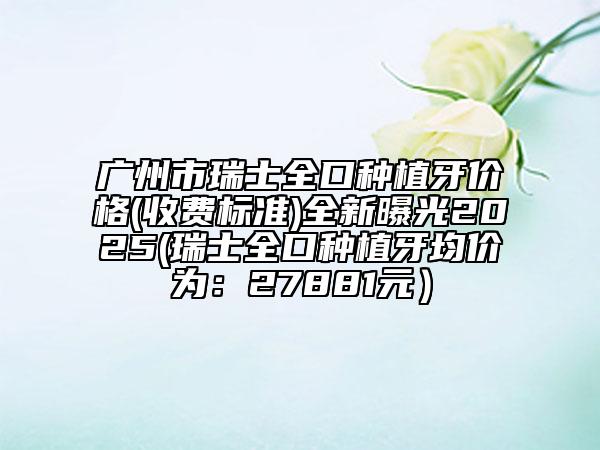 廣州市瑞士全口種植牙價格(收費標準)全新曝光2025(瑞士全口種植牙均價為：27881元）