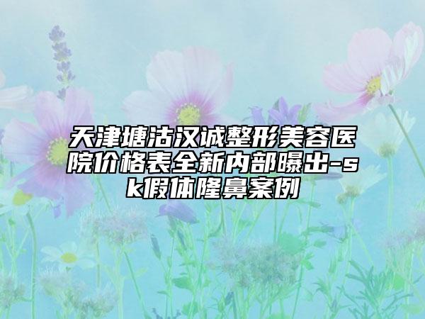 天津塘沽漢誠整形美容醫(yī)院價(jià)格表全新內(nèi)部曝出-sk假體隆鼻案例