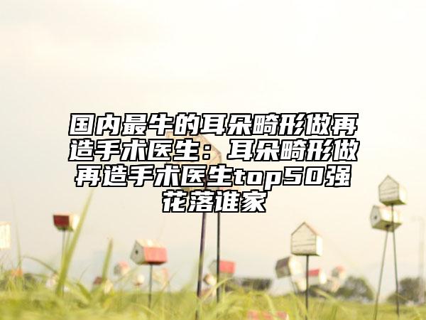 國內(nèi)最牛的耳朵畸形做再造手術(shù)醫(yī)生：耳朵畸形做再造手術(shù)醫(yī)生top50強(qiáng)花落誰家