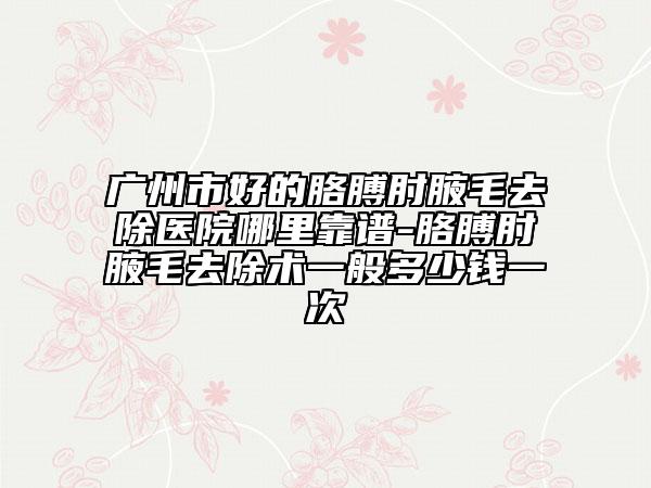 廣州市好的胳膊肘腋毛去除醫(yī)院哪里靠譜-胳膊肘腋毛去除術(shù)一般多少錢一次