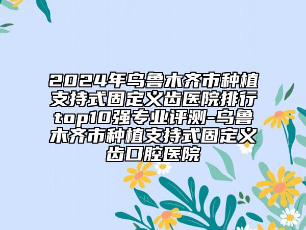 2024年烏魯木齊市種植支持式固定義齒醫(yī)院排行top10強(qiáng)專業(yè)評(píng)測(cè)-烏魯木齊市種植支持式固定義齒口腔醫(yī)院