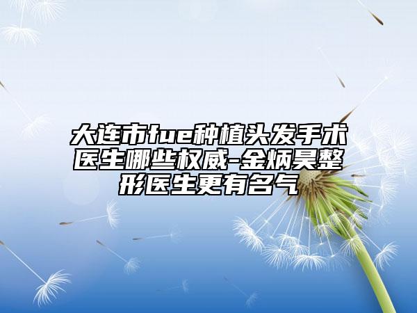 大連市fue種植頭發(fā)手術醫(yī)生哪些權威-金炳昊整形醫(yī)生更有名氣