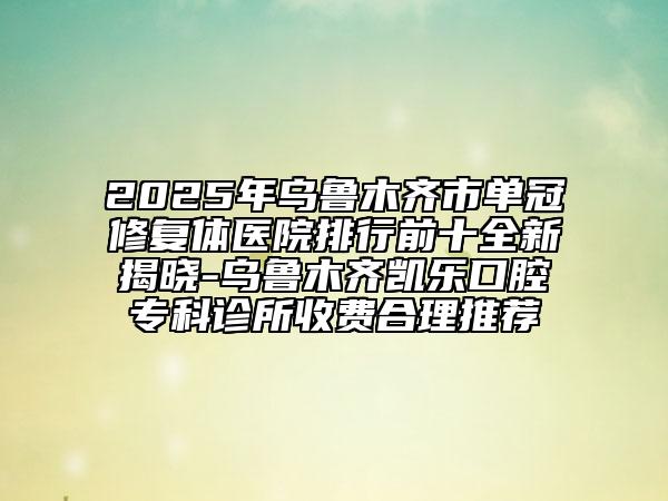 2025年烏魯木齊市單冠修復(fù)體醫(yī)院排行前十全新揭曉-烏魯木齊凱樂口腔?？圃\所收費(fèi)合理推薦