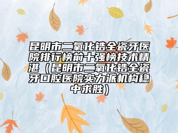 昆明市二氧化鋯全瓷牙醫(yī)院排行榜前十強(qiáng)榜技術(shù)精湛（昆明市二氧化鋯全瓷牙口腔醫(yī)院實(shí)力派機(jī)構(gòu)穩(wěn)中求勝）