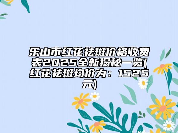樂山市紅花祛斑價格收費表2025全新揭秘一覽(紅花祛斑均價為：1525元)