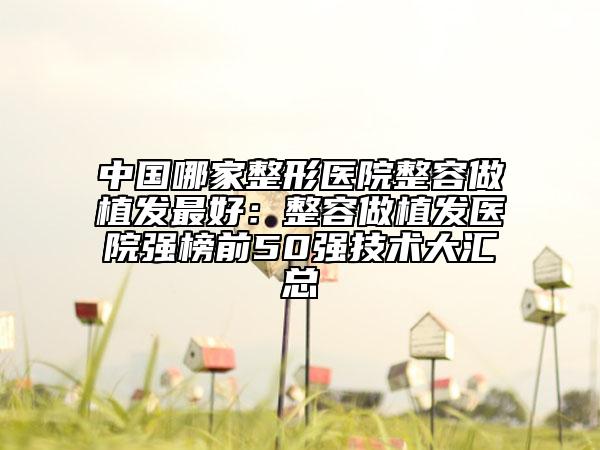 中國(guó)哪家整形醫(yī)院整容做植發(fā)最好：整容做植發(fā)醫(yī)院強(qiáng)榜前50強(qiáng)技術(shù)大匯總