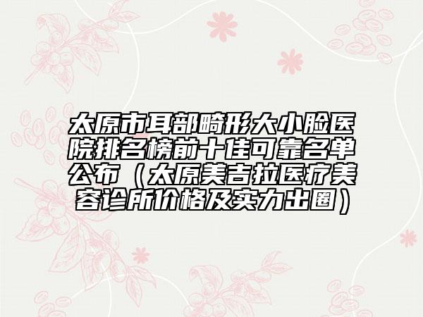 太原市耳部畸形大小臉醫(yī)院排名榜前十佳可靠名單公布（太原美吉拉醫(yī)療美容診所價(jià)格及實(shí)力出圈）