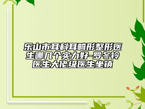 樂山市耳科耳畸形整形醫(yī)生哪幾個實力好-羅冬鈴醫(yī)生大佬級醫(yī)生坐鎮(zhèn)