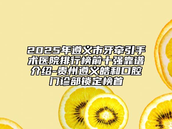 2025年遵義市牙牽引手術(shù)醫(yī)院排行榜前十強靠譜介紹-貴州遵義皓和口腔門診部鎖定榜首