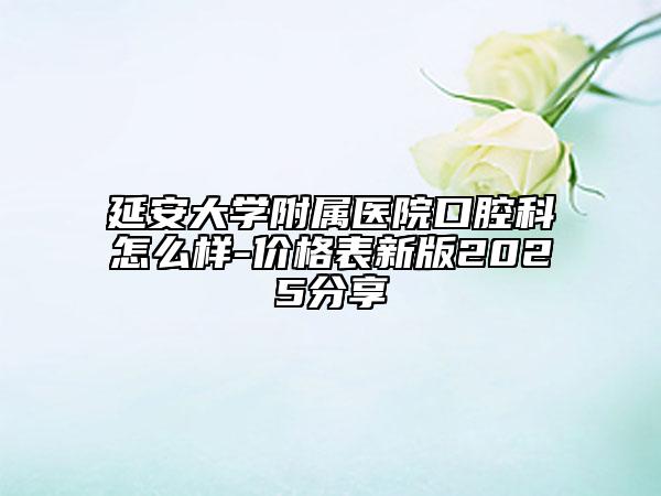 延安大學(xué)附屬醫(yī)院口腔科怎么樣-價(jià)格表新版2025分享