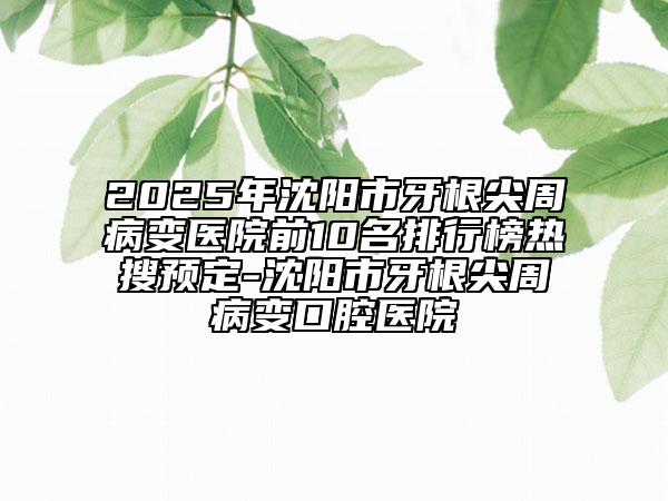 2025年沈陽市牙根尖周病變醫(yī)院前10名排行榜熱搜預定-沈陽市牙根尖周病變口腔醫(yī)院