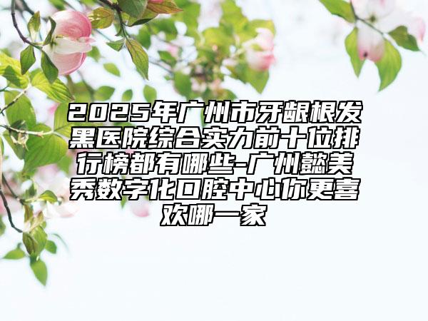 2025年廣州市牙齦根發(fā)黑醫(yī)院綜合實力前十位排行榜都有哪些-廣州懿美秀數字化口腔中心你更喜歡哪一家