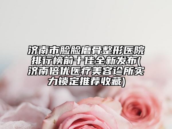 濟(jì)南市臉臉磨骨整形醫(yī)院排行榜前十佳全新發(fā)布(濟(jì)南倍優(yōu)醫(yī)療美容診所實(shí)力鎖定推薦收藏)