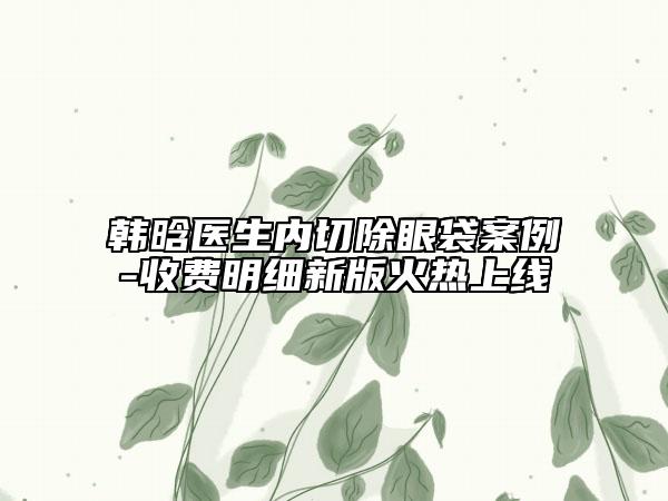 韓晗醫(yī)生內(nèi)切除眼袋案例-收費明細新版火熱上線