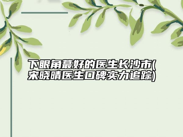 下眼角蕞好的醫(yī)生長沙市(宋曉晴醫(yī)生口碑實(shí)力追蹤)