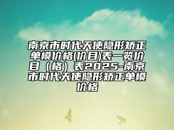 南京市時(shí)代天使隱形矯正單模價(jià)格(價(jià)目)表一覽價(jià)目（格）表2025-南京市時(shí)代天使隱形矯正單模價(jià)格