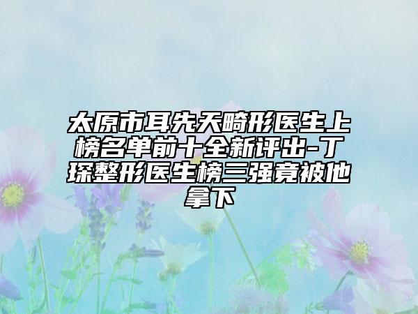 太原市耳先天畸形醫(yī)生上榜名單前十全新評出-丁琛整形醫(yī)生榜三強(qiáng)竟被他拿下