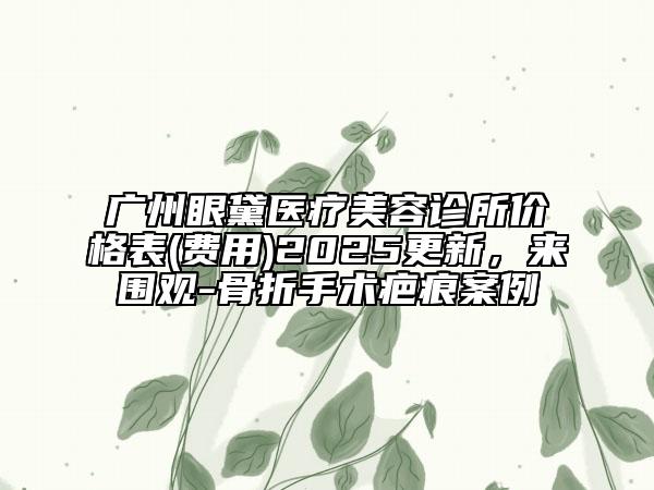 廣州眼黛醫(yī)療美容診所價(jià)格表(費(fèi)用)2025更新，來圍觀-骨折手術(shù)疤痕案例