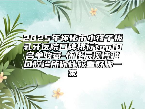 2025年懷化市小孩子拔乳牙醫(yī)院口碑排行top10名單收藏-懷化辰溪博雅口腔診所你比較看好哪一家