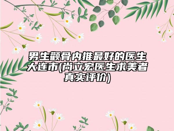 男生顴骨內推最好的醫(yī)生大連市(尚立宏醫(yī)生求美者真實評價)