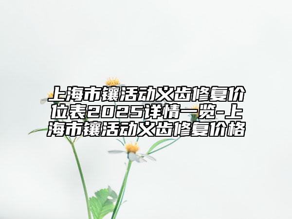 上海市鑲活動義齒修復(fù)價(jià)位表2025詳情一覽-上海市鑲活動義齒修復(fù)價(jià)格