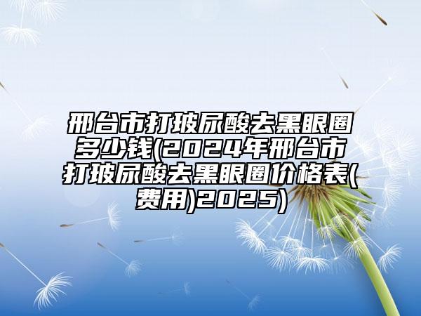 邢臺市打玻尿酸去黑眼圈多少錢(2024年邢臺市打玻尿酸去黑眼圈價格表(費用)2025)