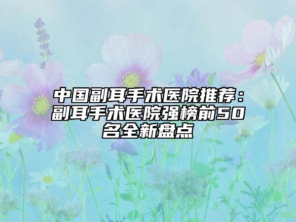中國(guó)副耳手術(shù)醫(yī)院推薦：副耳手術(shù)醫(yī)院強(qiáng)榜前50名全新盤點(diǎn)