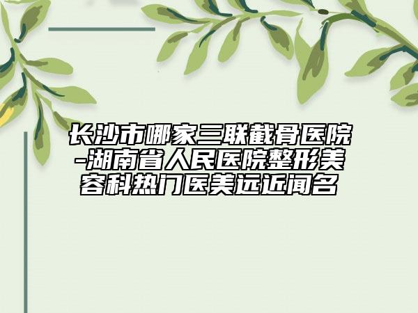 長沙市哪家三聯(lián)截骨醫(yī)院-湖南省人民醫(yī)院整形美容科熱門醫(yī)美遠近聞名