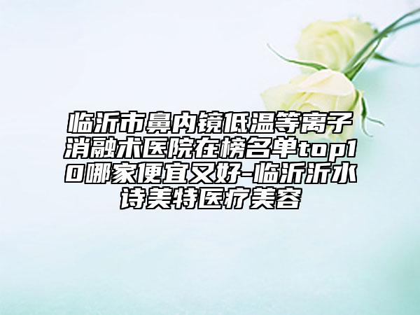 臨沂市鼻內(nèi)鏡低溫等離子消融術(shù)醫(yī)院在榜名單top10哪家便宜又好-臨沂沂水詩美特醫(yī)療美容