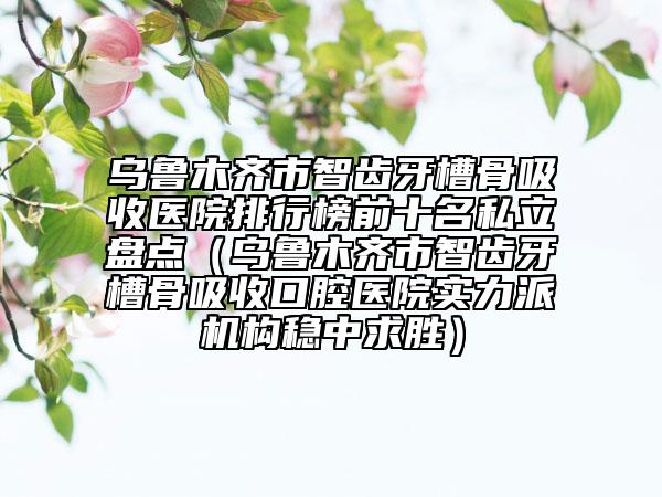 烏魯木齊市智齒牙槽骨吸收醫(yī)院排行榜前十名私立盤點（烏魯木齊市智齒牙槽骨吸收口腔醫(yī)院實力派機(jī)構(gòu)穩(wěn)中求勝）