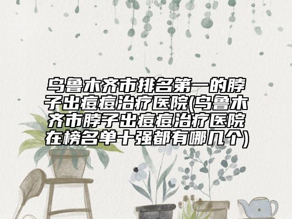 烏魯木齊市排名第一的脖子出痘痘治療醫(yī)院(烏魯木齊市脖子出痘痘治療醫(yī)院在榜名單十強(qiáng)都有哪幾個(gè))
