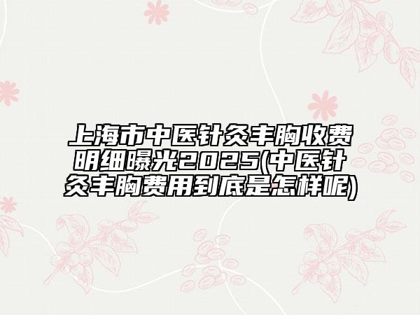 上海市中醫(yī)針灸豐胸收費(fèi)明細(xì)曝光2025(中醫(yī)針灸豐胸費(fèi)用到底是怎樣呢)