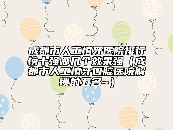 成都市人工植牙醫(yī)院排行榜十強哪幾個效果強（成都市人工植牙口腔醫(yī)院解鎖前五名~）