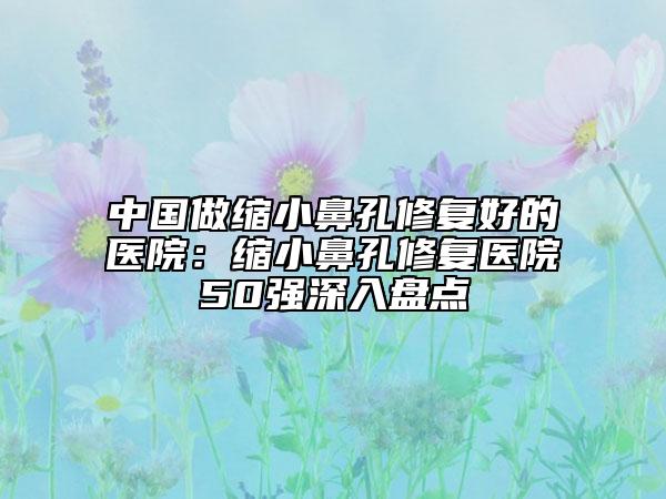 中國做縮小鼻孔修復(fù)好的醫(yī)院：縮小鼻孔修復(fù)醫(yī)院50強(qiáng)深入盤點(diǎn)