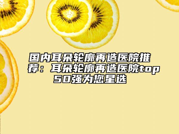 國(guó)內(nèi)耳朵輪廓再造醫(yī)院推薦：耳朵輪廓再造醫(yī)院top50強(qiáng)為您星選