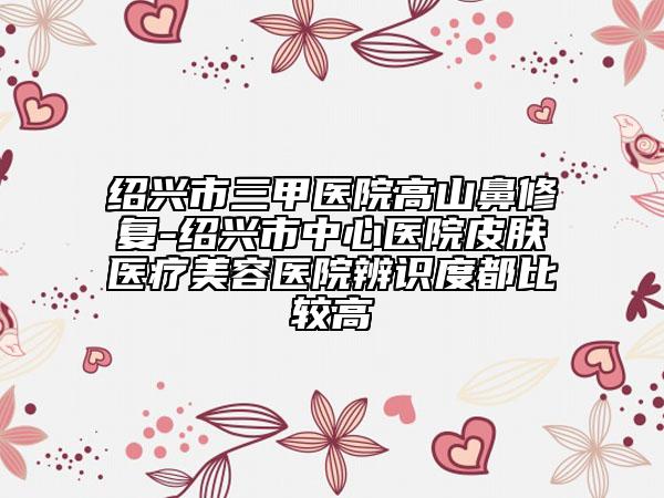 紹興市三甲醫(yī)院高山鼻修復(fù)-紹興市中心醫(yī)院皮膚醫(yī)療美容醫(yī)院辨識(shí)度都比較高