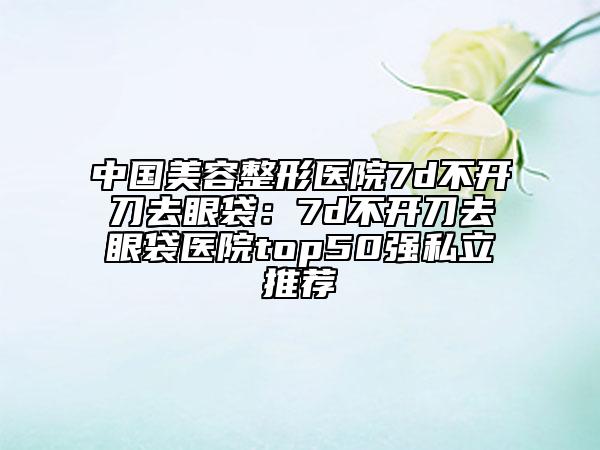 中國美容整形醫(yī)院7d不開刀去眼袋：7d不開刀去眼袋醫(yī)院top50強(qiáng)私立推薦