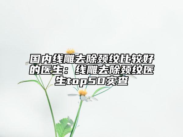 國(guó)內(nèi)線雕去除頸紋比較好的醫(yī)生：線雕去除頸紋醫(yī)生top50實(shí)查