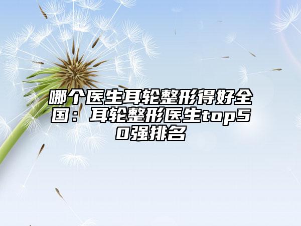 哪個(gè)醫(yī)生耳輪整形得好全國：耳輪整形醫(yī)生top50強(qiáng)排名