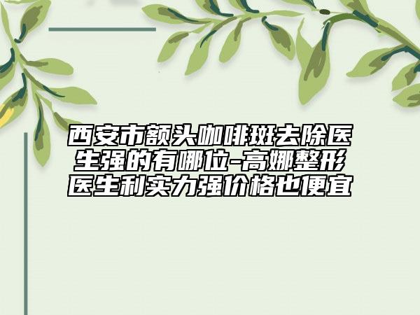 西安市額頭咖啡斑去除醫(yī)生強(qiáng)的有哪位-高娜整形醫(yī)生利實(shí)力強(qiáng)價(jià)格也便宜