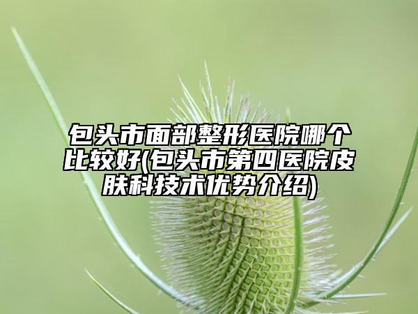包頭市面部整形醫(yī)院哪個比較好(包頭市第四醫(yī)院皮膚科技術(shù)優(yōu)勢介紹)