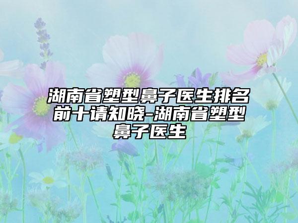 湖南省塑型鼻子醫(yī)生排名前十請(qǐng)知曉-湖南省塑型鼻子醫(yī)生