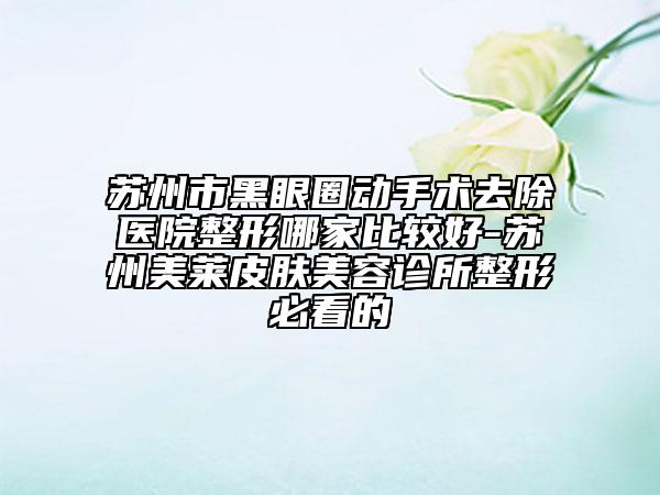蘇州市黑眼圈動手術(shù)去除醫(yī)院整形哪家比較好-蘇州美萊皮膚美容診所整形必看的