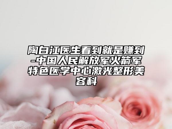 陶白江醫(yī)生看到就是賺到-中國人民解放軍火箭軍特色醫(yī)學(xué)中心激光整形美容科