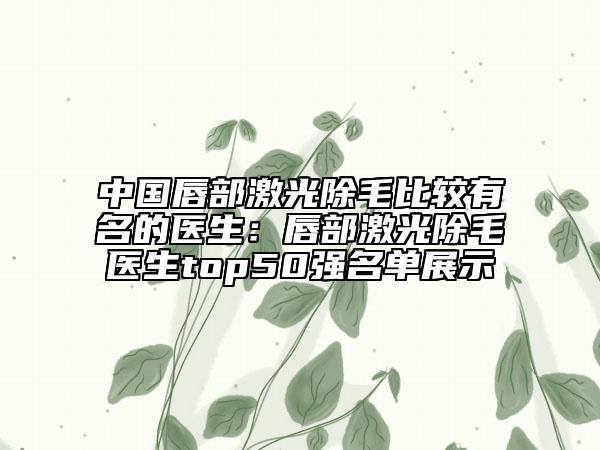 中國(guó)唇部激光除毛比較有名的醫(yī)生：唇部激光除毛醫(yī)生top50強(qiáng)名單展示