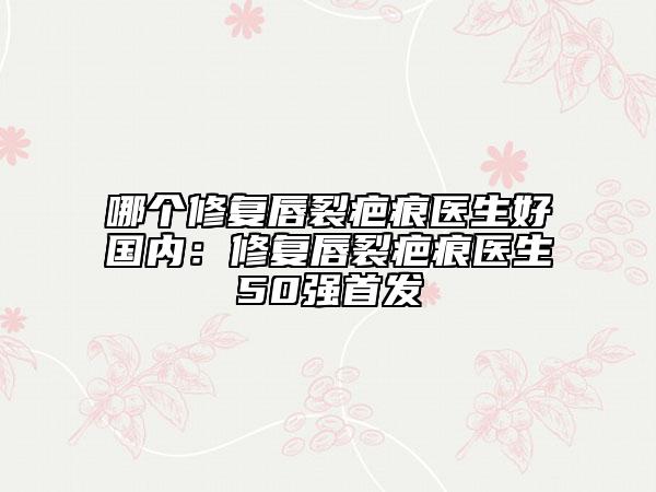 哪個修復(fù)唇裂疤痕醫(yī)生好國內(nèi)：修復(fù)唇裂疤痕醫(yī)生50強首發(fā)