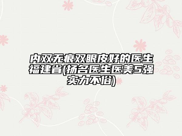內(nèi)雙無痕雙眼皮好的醫(yī)生福建省(揚名醫(yī)生醫(yī)美5強實力不俗)